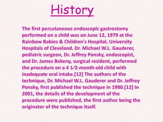 History
The first percutaneous endoscopic gastrostomy
performed on a child was on June 12, 1979 at the
Rainbow Babies & Children's Hospital, University
Hospitals of Cleveland. Dr. Michael W.L. Gauderer,
pediatric surgeon, Dr. Jeffrey Ponsky, endoscopist,
and Dr. James Bekeny, surgical resident, performed
the procedure on a 4 1⁄2-month-old child with
inadequate oral intake.[12] The authors of the
technique, Dr. Michael W.L. Gauderer and Dr. Jeffrey
Ponsky, first published the technique in 1980.[12] In
2001, the details of the development of the
procedure were published, the first author being the
originator of the technique itself.
 