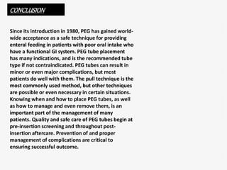 CONCLUSION
Since its introduction in 1980, PEG has gained world-
wide acceptance as a safe technique for providing
enteral feeding in patients with poor oral intake who
have a functional GI system. PEG tube placement
has many indications, and is the recommended tube
type if not contraindicated. PEG tubes can result in
minor or even major complications, but most
patients do well with them. The pull technique is the
most commonly used method, but other techniques
are possible or even necessary in certain situations.
Knowing when and how to place PEG tubes, as well
as how to manage and even remove them, is an
important part of the management of many
patients. Quality and safe care of PEG tubes begin at
pre-insertion screening and throughout post-
insertion aftercare. Prevention of and proper
management of complications are critical to
ensuring successful outcome.
 