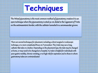 Techniques
TheWitzeljejunostomyisthemostcommonmethodof jejunostomycreation.Itis an
opentechniquewherethejejunosotomyissited30 cm distalto theLigamentof Treitz
on theantimesentericborder,withthecathetertunneledina seromusculargroove.
Thereare severaltechniquesfor placement,includinga directsurgicalor endoscopic
technique,or a more complicatedRoux-en-Yprocedure.The J-tubemayuse a long,
catheter-like tube or a button.Depending on the placement type,the tube may be changed
at home,or mayneed to be changedat a hospital.A J-tube is helpfulfor individualswith
poorgastricmotility,chronicvomiting,or at highriskfor aspirationand in those in whom
gastrostomytubesare contraindicated
 