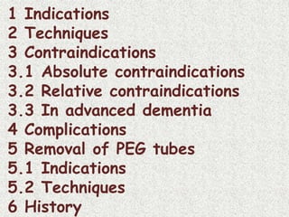 1 Indications
2 Techniques
3 Contraindications
3.1 Absolute contraindications
3.2 Relative contraindications
3.3 In advanced dementia
4 Complications
5 Removal of PEG tubes
5.1 Indications
5.2 Techniques
6 History
 