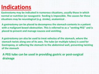 Indications
Gastrostomy may be indicated in numerous situations, usually those in which
normal or nutrition (or nasogastric feeding is impossible. The causes for these
situations may be neurological (e.g. stroke), anatomical .
A gastrostomy can be placed to decompress the stomach contents in a patient
with a malignant bowel obstruction. This is referred to as a "venting PEG" and is
placed to prevent and manage nausea and vomiting.
A gastrostomy can also be used to treat volvulus of the stomach, where the
stomach twists along one of its axes. The tube (or multiple tubes) is used for
Gastropexy, or adhering the stomach to the abdominal wall, preventing twisting
of the stomach
A PEG tube can be used in providing gastric or post-surgical
drainage
 