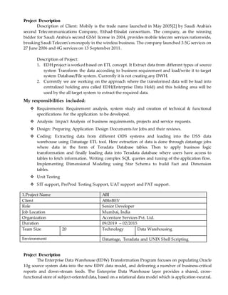 Project Description
Description of Client: Mobily is the trade name launched in May 2005[2] by Saudi Arabia's
second Telecommunications Company, Etihad-Etisalat consortium. The company, as the winning
bidder for Saudi Arabia's second GSM license in 2004, provides mobile telecom services nationwide,
breaking Saudi Telecom's monopoly in the wireless business. The company launched 3.5G services on
27 June 2006 and 4G services on 13 September 2011.
Description of Project:
1. EDH project is worked based on ETL concept. It Extract data from different types of source
system Transform the data according to business requirement and load/write it to target
system Database/File system. Currently it is not creating any DWH.
2. Currently we are working on the approach where the transformed data will be load into
centralized holding area called EDH(Enterprise Data Hold) and this holding area will be
used by the all target system to extract the required data.
My responsibilities included:
 Requirements: Requirement analysis, system study and creation of technical & functional
specifications for the application to be developed.
 Analysis: Impact Analysis of business requirements, projects and service requests.
 Design: Preparing Application Design Documents for Jobs and their reviews.
 Coding: Extracting data from different ODS systems and loading into the DSS data
warehouse using Datastage ETL tool. Here extraction of data is done through datastage jobs
where data in the form of Teradata Database tables. Then to apply business logic
transformation and finally loading data into Teradata database where users have access to
tables to fetch information. Writing complex SQL queries and tuning of the application flow.
Implementing Dimensional Modeling using Star Schema to build Fact and Dimension
tables.
 Unit Testing
 SIT support, PreProd Testing Support, UAT support and PAT support.
1.Project Name ABI
Client ABInBEV
Role Senior Developer
Job Location Mumbai, India
Organization Accenture Services Pvt. Ltd.
Duration 09/2019 – 02/2015
Team Size 20 Technology Data Warehousing
Environment Datastage, Teradata and UNIX Shell Scripting
Project Description
The Enterprise Data Warehouse (EDW) Transformation Program focuses on populating Oracle
10g source system data into the new EDW data model, and delivering a number of business-critical
reports and down-stream feeds. The Enterprise Data Warehouse layer provides a shared, cross-
functional store of subject-oriented data, based on a relational data model which is application-neutral.
 
