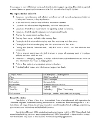It is designed to support historical trend analysis and decision support reporting. The data is integrated
across subject areas spanning the whole enterprise. It is normalized and highly detailed.
My responsibilities included:
 Document current process and solution workflows for both current and proposed state for
existing and future reporting requirement.
 Make sure that all source data is available and can be collected.
 Document the infrastructure requirements, hardware and software.
 Document detailed User requirements for reporting and ad-hoc analysis.
 Document detailed security requirements for accessing the data.
 Analyze the source system and data feeds.
 Develop feeds, extract and determine missing data.
 Create physical structure of the staging area, data warehouse and data marts.
 Create physical structure of staging area, data warehouse and data marts.
 Develop the (Extract, Transformation, Load) ETL code to extract, load and transform the
source data.
 Perform analysis against new physical structure to ensure all necessary levels of reporting,
analysis and other needs are met.
 Establish ETL mapping, program, or scripts to handle extract/transformations and loads for
new information, new feeds and aggregations.
 Perform data loads of new mappings into new structure.
 Test data load at various intervals to ensure appropriate loads.
2.Project Name EDI-Enterprise Data Integration
Client RBS-Citizens Bank
Role Senior Developer
Job Location Gurgaon, India
Organization Accenture Services Pvt. Ltd.
Duration 12/2012 – 08/2014
Team Size 30 Technology Data Warehousing
Environment Datastage, Teradata and UNIX Shell Scripting
Project Description
Description of Client: Client is an International financial conglomerate with operations in
consumer, corporate, investment banking and insurance. Citizens Bank is one of the Big Bank in U.S.A.
that offers a full range of financial services, products to serve the needs of small and large corporations,
governments, and institutional and individual investors.
Description of Project: EDI is an electronic data warehousing project of RBS-Citizens Bank that
aims at standardizing platforms source system in which RBS-Citizens Bank or its vendor is operating.
Also this enables easy access to data required by various reporting applications.
 