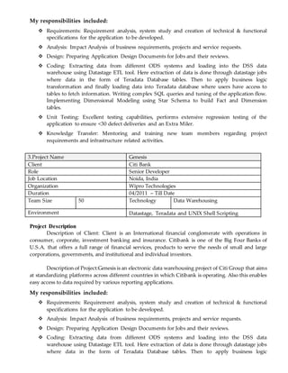 My responsibilities included:
 Requirements: Requirement analysis, system study and creation of technical & functional
specifications for the application to be developed.
 Analysis: Impact Analysis of business requirements, projects and service requests.
 Design: Preparing Application Design Documents for Jobs and their reviews.
 Coding: Extracting data from different ODS systems and loading into the DSS data
warehouse using Datastage ETL tool. Here extraction of data is done through datastage jobs
where data in the form of Teradata Database tables. Then to apply business logic
transformation and finally loading data into Teradata database where users have access to
tables to fetch information. Writing complex SQL queries and tuning of the application flow.
Implementing Dimensional Modeling using Star Schema to build Fact and Dimension
tables.
 Unit Testing: Excellent testing capabilities, performs extensive regression testing of the
application to ensure <30 defect deliveries and an Extra Miler.
 Knowledge Transfer: Mentoring and training new team members regarding project
requirements and infrastructure related activities.
3.Project Name Genesis
Client Citi Bank
Role Senior Developer
Job Location Noida, India
Organization Wipro Technologies
Duration 04/2011 – Till Date
Team Size 50 Technology Data Warehousing
Environment Datastage, Teradata and UNIX Shell Scripting
Project Description
Description of Client: Client is an International financial conglomerate with operations in
consumer, corporate, investment banking and insurance. Citibank is one of the Big Four Banks of
U.S.A. that offers a full range of financial services, products to serve the needs of small and large
corporations, governments, and institutional and individual investors.
Description of Project:Genesis is an electronic data warehousing project of Citi Group that aims
at standardizing platforms across different countries in which Citibank is operating. Also this enables
easy access to data required by various reporting applications.
My responsibilities included:
 Requirements: Requirement analysis, system study and creation of technical & functional
specifications for the application to be developed.
 Analysis: Impact Analysis of business requirements, projects and service requests.
 Design: Preparing Application Design Documents for Jobs and their reviews.
 Coding: Extracting data from different ODS systems and loading into the DSS data
warehouse using Datastage ETL tool. Here extraction of data is done through datastage jobs
where data in the form of Teradata Database tables. Then to apply business logic
 