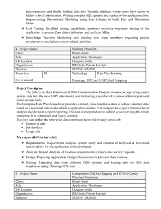 transformation and finally loading data into Teradata database where users have access to
tables to fetch information. Writing complex SQL queries and tuning of the application flow.
Implementing Dimensional Modeling using Star Schema to build Fact and Dimension
tables.
 Unit Testing: Excellent testing capabilities, performs extensive regression testing of the
application to ensure Zero defect deliveries and an Extra Miler.
 Knowledge Transfer: Mentoring and training new team members regarding project
requirements and infrastructure related activities.
4. Project Name Mobility Phase1BC
Client Bharti-Airtel
Role Application Developer
Job Location Gurgaon, India
Organization IBM India Private Limited
Duration 09/2010 -03/2011
Team Size 50 Technology Data Warehousing
Environment Datastage, DB2 and UNIX Shell Scripting
Project Description
The Enterprise Data Warehouse (EDW) Transformation Program focuses on populating source
system data into the new EDW data model, and delivering a number of business-critical reports and
down-stream feeds.
The Enterprise Data Warehouse layer provides a shared, cross-functional store of subject-oriented data,
based on a relational data model which is application-neutral. It is designed to support historical trend
analysis and decision support reporting. The data is integrated across subject areas spanning the whole
enterprise. It is normalised and highly detailed.
The core data within the enterprise data warehouse layer will broadly consist of:
 Customer data
 Service data
 Usage data
My responsibilities included:
 Requirements: Requirement analysis, system study and creation of technical & functional
specifications for the application to be developed.
 Analysis: Impact Analysis of business requirements, projects and service requests.
 Design: Preparing Application Design Documents for Jobs and their reviews.
 Coding: Extracting data from different ODS systems and loading into the DSS data
warehouse using Datastage ETL tool.
5. Project Name Competition Cell Site Tagging and CWN (Closely
Watched Numbers)
Client Bharti-Airtel
Role Application Developer
Job Location Gurgaon, India
Organization IBM India Private Limited
Duration 03/2010 -08/2010
 