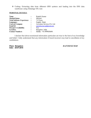  Coding: Extracting data from different ODS systems and loading into the DSS data
warehouse using Datastage ETL tool.
PERSONAL DETAILS:
Name : Rajnish Kumar
Marital Status : Married
Total Software Experience : 7.4 Years
Languages : English, Hindi.
Current Company : Accenture Services Pvt. Ltd.
Email Id : rajnishkumar.op@gmail.com
Passport Availability : Yes
Location : Bangalore, India
Contact Numbers : Mobile: +91-9999038690
I declare that above-mentioned information particulars are true to the best of my knowledge
and belief. I fully understand that any information if found incorrect may lead to cancellation of my
candidature.
Place: Bangalore RAJNISH KUMAR
Date : 20-01-2016
 