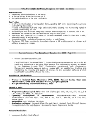 CMO, Huawei (On Contract), Bangalore (Nov 2005 - Oct 2006)
Achievements:
• Played key role in preparation of file set up.
• Active participant & certified in CMM 4 & 5.
• Recipient of Achiever of the year certification.
Job Profile:
• Involved in identification of configuration items, updating CSA forms baselining of documents
and notifying stakeholders.
• Focused on Clearcase multi and single site development; creating vob, maintaining replica of
vob and synchronizing the vob.
• Automating all build activities, integrating changes and writing scripts in perl and shell in ant.
• Maintained the source in Clear case and tracked bugs in Clear Quest.
• Interacted with developers for integration between developer branch & main line branch;
scheduled nightly & weekly builds.
• Reported to PM for resolution of isuses and conflicts in build failure.
• Conducted CCB Team meeting for immediate change in CI besides preparing releases and
artifacts for customer release.
Business Associate, Tata Consultancy Services (Jun 2003 – Aug 2005)
 Verizon Data Services,Tampa,USA
CM- (CONFIGURATION MANAGEMENT) Provide Configuration Management services for 47
mainframe applications of Verizon’s Billing system. The configuration requests are raised
by the Developer through CMAT (Configuration management Tool). Configuration
Management supports systems delivery across Vbill by establishing, tracking and
maintaining the integrity and quality of changes to the application software product
baselines throughout the software life cycles.
Education & Certifications
 Trained in Rational Tools, Mainframe IPMS, IQMS, Telecom basics, Clear case
administration, GPRS-GSM, Induction Manual, Spy glass product
 B.Sc (Mathematics), Government College, 2002
Technical Skills
 Programming Languages & APIs: Unix shell scripting (sh, bash, ash, sed, awk, etc…), C &
C++ COBOL and BASIC. JCL TSO/ISPF
 Operating development & environments: Linux(RedHat),MS-DOS, Windows
3.x/95/98/ME/NT/2000/XP, OS/2, Unix, SYS V Unix, SunOS, Clearcase, PVCS, VSS, CVS,
Source insight
 Networking: Unix, Windows, Macintosh
 Application software: Microsoft Office, Microsoft Word, Microsoft Excel, Microsoft Access,
Microsoft Outlook, Microsoft Explorer, Netscape Navigator, Apache and Samba
Personal Particulars
 Languages: English, Hindi & Tamil.
 