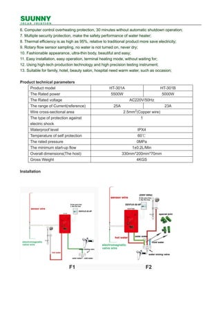 6. Computer control overheating protection, 30 minutes without automatic shutdown operation;
7. Multiple security protection, make the safety performance of water heater;
8. Thermal efficiency is as high as 95%, relative to traditional product more save electricity;
9. Rotary flow sensor sampling, no water is not turned on, never dry;
10. Fashionable appearance, ultra-thin body, beautiful and easy;
11. Easy installation, easy operation, terminal heating mode, without waiting for;
12. Using high-tech production technology and high precision testing instrument;
13. Suitable for family, hotel, beauty salon, hospital need warm water, such as occasion;
Product technical parameters
Product model HT-301A HT-301B
The Rated power 5500W 5000W
The Rated voltage AC220V/50Hz
The range of Current(reference) 25A 23A
Wire cross-sectional area 2.5mm2
(Copper wire)
The type of protection against
electric shock
1
Waterproof level IPX4
Temperature of self protection 60℃
The rated pressure 0MPa
The minimum start-up flow 1±0.2L/Min
Overall dimensions(The host) 330mm*200mm*70mm
Gross Weight 4KGS
Installation
F1 F2
 