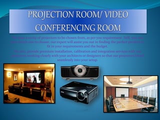 We have a verity of projectors to be chosen from, as per you requirement. Still, you not
sure which one to choose, our expert will assist you out in finding the perfect product to
fit in your requirements and the budget.
We also, provide premium installation, calibration and integration services with our
projectors working closely with your architects or designers so that our projectors blend
seamlessly into your setup.
 