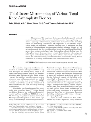 ORIGINAL ARTICLE
Tibial Insert Micromotion of Various Total
Knee Arthroplasty Devices
Saﬁa Bhimji, M.S.,1
Aiguo Wang, Ph.D.,1
and Thomas Schmalzried, M.D.2
ABSTRACT
The objective of this study was to develop a novel method to quantify rotational
micromotion of modular tibial components that incorporates physiologic loading con-
ditions, a physiologic test environment, and constraint characteristics of the articulating
surface. The methodology is reviewed and data are presented on four total knee designs.
Results showed the design with a rotational stabilizing island to demonstrate the most
capability in resisting rotational micromotion for a given reacted torque, followed by a full
peripheral capture device, then a partial peripheral capture device, and then a full peripheral
capture device with a posterior lipped edge. Under walking and stair-climbing loads, the
full peripheral capture device imparts more torque to the insert than the other designs due
to the higher constraint of its articulating surface and thus experiences the most micro-
motion. The rotational stabilizing island device reveals the least amount of motion, due to a
combination of its locking mechanism and a less constrained articular surface.
KEYWORDS: Tibial insert micromotion, total knee arthroplasty, backside wear
Modular tibial components have become com-
monplace in total knee arthroplasties (TKAs). They
allow the surgeon the ﬂexibility during surgery to use
any thickness of insert once the baseplate is in place and,
if necessary, allow for insert exchange during revision.
However, this modularity may allow motion to occur
between the insert and baseplate, which in turn can lead
to backside wear on the insert of some designs.1,2
The
additional source of wear adds to the total amount of
debris created within the joint, which may eventually
induce osteolysis.3
Many studies have focused on quantifying micro-
motion across various knee devices.1,4–7
Parks et al tested
nine different designs in new condition under anterior/
posterior (A/P) and medial/lateral (M/L) loads of up to
400 N.3
Testing was performed in an air environment.
All designs revealed magnitudes of shear motion large
enough to cause fretting at the insert/baseplate interface.
Wasielewski investigated shear motion of three implants
when under cyclic axial loading of 2500 N in an air
environment.7
He found micromotion magnitudes of up
to 25 mm in all designs, with the greatest amounts being
in regions of uncontained polyethylene and in the
direction the insert is engaged with the locking mech-
anism. Engh et al examined shear micromotion of a
variety of designs by testing new components, compo-
nents retrieved at revision, and components retrieved at
autopsy.4
Testing involved applying a 100-N compres-
sive load to the insert in air while cycling A/P and then
M/L loads to 100 N. Results showed micromotion of the
revision and autopsy components to be signiﬁcantly
higher than that of the new components, illustrating
that locking mechanism instability increases with repet-
itive physiologic loading.
There are some limitations to these studies.
Whereas they do offer a depiction of locking mechanism
1
Stryker Orthopedics, Research and Development, Mahwah, New
Jersey; 2
Saint Vincent Medical Center, Los Angeles, California.
Address for correspondence and reprint requests: Saﬁa Bhimji,
M.S., Stryker Orthopedics–Research and Development, 325 Corpo-
rate Drive, Mahwah, NJ 07430 (e-mail: saﬁa.bhimji@stryker.com).
J Knee Surg 2010;23:153–162. Copyright # 2010 by Thieme
Medical Publishers, Inc., 333 Seventh Avenue, New York, NY 10001,
USA. Tel: +1 (212) 584-4662.
Received: June 14, 2010. Accepted after revision: August 23, 2010.
Published online: December 6, 2010.
DOI: http://dx.doi.org/10.1055/s-0030-1268696.
ISSN 1538-8506.
153
Downloadedby:IP-ProxyStrykerOrthopaedics,StrykerOrthopaedics.Copyrightedmaterial.
 