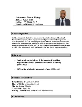 Mohamed Essam Zohny
Address: Dubai - UAE
Mobile : +971 50 222 466 7
E-mail : MohEssam45@gmail.com
Career objective:
Seeking for a job in the field of customer services, Sales, Analysis, Planning &
Business Development, where my academic and presentation and interpersonal
skills may be used and I'm developing my career through challenging opportunities
and reliable responsibilities. Seeking for local or multinational management where
appreciation equal to the effort and I'm sure that I can build a successful career and
provide value added to the work performed while Working in stable atmosphere.
Education:
•• Arab Academy for Science & Technology & MaritimeArab Academy for Science & Technology & Maritime
Department Business administration Major MarketingDepartment Business administration Major Marketing
(2006-2007).(2006-2007).
•• El Nasr Boy's School – Alexandria -Cairo (1999-2000)El Nasr Boy's School – Alexandria -Cairo (1999-2000)
Personal Information:
Date of Birth:Date of Birth: December 1st
, 1982
Place of Birth:Place of Birth: Alexandria, Egypt
Marital Status:Marital Status: Married
Nationality:Nationality: Egyptian
Driving License Issued From: United Arab Emirates
Experiences:
 