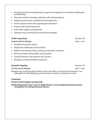 • Provided executive level administrative support to the Regional Vice President of Midstream
and Marketing.
• Plan and coordinate meetings, conference calls and presentations.
• Organize special events, coordinate travel arrangements.
• Process expense reports with supporting documentation.
• Prepare/ edit/ format documents.
• Order office supplies and equipment.
• Distribute mail, answer phones and forward accordingly.
Wells Fargo Bank Houston, TX
Assistant Branch Manager 2005 – 2012
• Handled a busy phone system.
• Maintained confidential records and files.
• Skilled at interviewing, hiring, training, and quarterly evaluations.
• Review and enforce bank policies and procedures.
• Assisted customers with questions and concerns.
• Managed/ processed schedules and payroll.
Randall’s Flagship Houston, TX
Courtesy Booth Manager 1996 – 2005
Managed and coordinated daily functions of the cash office in a fast paced environment. I was
responsible for all bookkeeping, payroll, training, inventory, and customer service.
Languages
Fluent in both English and Spanish.
Studied Spanish for four years in High School. I received Spanish Honor Society
recognition for taking advanced classes.
 
