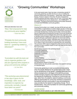 Journal of the AMERICAN COMMUNITY GARDENING ASSOCIATION • 2015 9
In the past several years, there has been a tremendous growth of
community gardening, but often the focus is only on building the
physical infrastructure of the gardens – raised beds, water systems,
fencing. However, based on more than 30 years of experience,
ACGA recognizes that there needs to be as much, if not more, atten-
tion to developing the human infrastructure – the COMMUNITY – of
the garden. The goal of the ACGA Growing Communities Workshop
is to build SUSTAINABLE community gardens.
What is it?
Growing Communities is an in-depth, two-day (ACGA will work with
communities or organizations to custom design one-day or three-day
workshops), hands-on workshop based on the ACGA’s curriculum for
community development, Growing Communities: Community Build-
ing and Organizational Development through Community Gardening.
Participants learn proven strategies that community organizers use
to develop dynamic leaders and create strong community gardening
programs through a participatory approach to community building.
As a “train the trainers” session, attendees learn the principles and
practices of community building, and how to pass these techniques
on to others in their community by conducting their own workshops.
The curriculum offers ways to engage the power of local community
members to have a positive impact on their own lives and the lives of
their communities.
Specific topics covered in the workshop include:
Community Organizing
Leadership Development
Grassroots Fundraising
Communications
Planning
Coalition Building
Asset-Based Community Development
Meeting Facilitation
and Developing a Board of Directors
ACGA trainers can also provide customized, more specific trainings
on individual topics.
Community gardening is most successful and long lasting
when the people affected by the garden have a role in lead-
ing the development of the garden. Including individuals from
diverse backgrounds in all stages of the planning process
creates stronger programs and neighborhoods and enriches
the experience of gardening. Focusing on a community’s as-
sets, rather than on problems, leads to building a community.
Offering opportunities for community members to experience
themselves and their communities in new and empowering
ways provides for the seeds for long-lasting change. This is
transformation. This is the foundation for community gardening
and community building.
LEARN MORE!
Check the ACGA website or call 1-800-ASK-ACGA
“Growing Communities” Workshops
What past attendees have said:
“Now I feel empowered to help
my community grow together.”
		 – Great Falls, Mont.
“Probably the best community
building workshop I have ever
been to – gardening related or
otherwise!!!”
		 – Charleston, W.Va.
“It provided me with the tools not
only to organize gardens, but
also [to organize] other projects in
group and community settings.”
		 – St. Paul, Minn.
“This workshop was phenomenal:
in two days it gave me the
knowledge, skills, tools, and
inspiration to organize my
community; normally, it would
have taken me years!”
		– Charlottesville
 
