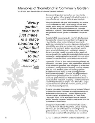 10 						 	 Journal of the AMERICAN COMMUNITY GARDENING ASSOCIATION • 2015
Memories of ‘Homeland’ in Community Garden
by Liat Racin, Board Member, American Community Gardening Association
Beyond providing a place to grow food and make friends,
community gardens offer a tangible link to a lost homeland, in
new, unfamiliar and frequently challenging surroundings.
Immigrant gardeners may grow some interesting and unusual
crops, sometimes from seed carried lovingly from the world
they left behind. Along with their precious seeds, immigrants
bring with them an equally important resource, cherished
memories of a past life. These memories influence and interact
with gardeners and their gardens, sometimes in unexpected
ways.
As part of a PhD research project in New York City, I explored
the relationship between memory and community gardening.
I found that the colors, smells and tastes of a community
garden can restore certain memories of people and places left
behind. At the same time, and perhaps more importantly, I also
discovered that community gardens are not simply passive
places where individual gardeners nostalgically reawaken
dormant memories. Instead, community gardens, as vibrant
communities within the vast and impersonal city, become social
spaces where gardeners together dynamically form and reform
images of homeland and their ever-changing cultural identity.
My research focused on three public community gardens in the
South Bronx. Two of the gardens were predominantly tended by
Puerto Rican-born gardeners. Many had grown up on the farms
of the island’s countryside before migrating to the city between
1950 and 1970. The third garden had a demographically
diverse membership, mostly Spanish-speaking gardeners
from Latin America and the Caribbean, including Puerto Rico.
As experienced garden organizers like to remind us, every
community garden, like each of the three described above, is
a unique cultural ecosystem, shaped by a host of physical and
social factors interacting in complex ways. They offer a unique
visual testament that reflects the memories, actions, choices
and cultural values of gardeners.
To gather information, I purposely drew on a number of different
strategies. I conducted interviews, recorded observations and
worked side-by-side gardeners. I enlisted seven gardeners
from each garden, who all self-identified as Puerto Rican.
I also took a careful look at what researchers call “material
artifacts” including things as a garden’s characteristic crops, its
structures and overall design.
One signature feature of the built environment, the “casita,”
served as the heart of two of the gardens. Literally meaning
little house, the “casita” functioned as everything from a
garden tool shed to a community meeting place and s setting
for impromptu concerts and feasting. Simple and sometimes
“Every
garden,
even one
just made,
is a place
haunted by
spirits that
whisper
to our
memory.”
— Hester and Francis
(1990)
 