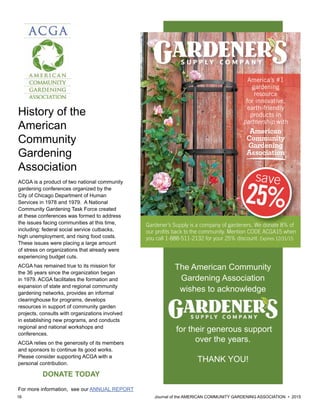 16 						 	 Journal of the AMERICAN COMMUNITY GARDENING ASSOCIATION • 2015
Gardener’s Supply is a company of gardeners. We donate 8% of
our proﬁts back to the community. Mention CODE ACGA15 when
you call 1-888-511-2132 for your 25% discount. Expires 12/31/15
America’s #1
gardening
resource
for innovative,
earth-friendly
products in
partnership with
American
Community
Gardening
Association
Gardener’s Supply is a company of gardeners. We donate 8% of
save
25%
ACGA Ad_2015.indd 1 7/9/15 2:37 PM
The American Community
Gardening Association
wishes to acknowledge
for their generous support
over the years.
THANK YOU!
History of the
American
Community
Gardening
Association
ACGA is a product of two national community
gardening conferences organized by the
City of Chicago Department of Human
Services in 1978 and 1979. A National
Community Gardening Task Force created
at these conferences was formed to address
the issues facing communities at this time,
including: federal social service cutbacks,
high unemployment, and rising food costs.
These issues were placing a large amount
of stress on organizations that already were
experiencing budget cuts.
ACGA has remained true to its mission for
the 36 years since the organization began
in 1979. ACGA facilitates the formation and
expansion of state and regional community
gardening networks, provides an informal
clearinghouse for programs, develops
resources in support of community garden
projects, consults with organizations involved
in establishing new programs, and conducts
regional and national workshops and
conferences.
ACGA relies on the generosity of its members
and sponsors to continue its good works.
Please consider supporting ACGA with a
personal contribution.
DONATE TODAY
For more information, see our ANNUAL REPORT
 