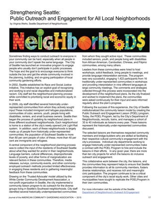 Journal of the AMERICAN COMMUNITY GARDENING ASSOCIATION • 2015 17
Strengthening Seattle:
Public Outreach and Engagement for All Local Neighborhoods
by Virginia Weihs, Seattle Department of Neighborhoods
Sometimes finding ways to conduct outreach to everyone in
your community can be hard, especially when all people in
your community don’t speak the same language. The City
of Seattle has launched an innovative program to engage
people who usually don’t participate in public processes.
The hope and the goal is to encourage everyone to think
outside the box and get the whole community involved in
the planning, building, and on-going participation of local
community gardening efforts.
In 2002, Seattle established its Race and Social Justice
Initiative. This Initiative has an explicit goal of recognizing
and working to end racial disparities and institutionalized
racism. City staff led the neighborhood planning process
while committed to prioritizing racial and economic equity in
their work.
In 2009, city staff identified several historically under-
represented communities from whom they actively sought
input.These included immigrant and refugee populations,
communities of color, seniors, youth, people living with
disabilities, renters, and small business owners. Seattle then
began the process of updating its neighborhood plans in
three different southeast neighborhoods. Each neighborhood
is home to a station of the city’s newly opened Link Light Rail
system. In addition, each of these neighborhoods is largely
made up of people from historically under-represented
communities; the population of Southeast Seattle is more
than 80 per cent people of color; of these, more than 40 per
cent are immigrants and refugees.
A central component of the neighborhood planning process
was to collect the input of the residents of Southeast Seattle
about what they wanted for and/or in their neighborhoods.
Language barriers, cultural differences, disproportionate
levels of poverty, and other forms of marginalization are
relevant factors in these communities. Therefore, media
releases, surveys, community events, and other commonly-
employed outreach methods provided limited effectiveness
in engaging these residents and in gathering meaningful
feedback from these communities.
Drawing on the ‘Trusted Advocate’ model utilized by the
White Center Community Development Association, a
non-profit organization in Seattle, the city implemented a
community liaison program to do outreach for the diverse
groups living in Seattle’s Southeast neighborhoods. City staff
identified several historically underrepresented communities
from whom they sought active input. These communities
included seniors, youth, and people living with disabilities
from African American, Cambodian, Chinese, and Filipino
communities, among many others.
Leaders from these communities were hired to host
workshops, solicit feedback, bring people to meetings, and
provide language interpretation services. The program
was very successful, engaging 1,422 participants from 16
traditionally under-represented communities in workshops
and providing interpretation in nine different languages at
large community meetings. The comments and strategies
collected through this process were incorporated into the
development of the neighborhood plans. As the city finalized
and worked to implement the plans, the communities
were asked continuously for their input and were informed
regularly about the plan’s progress.
Following the success of this experience, the City of Seattle
institutionalized the community liaison model by creating the
Public Outreach and Engagement Liaison (POEL) program.
Today, the POEL Program, led by the City’s Department of
Neighborhoods, recruits, trains, and manages a cohort of
35 to 40 individuals as liaisons every year. These liaisons
represent the historically under-represented communities
discussed.
The selected liaisons are themselves respected community
members and bridge-builders who are skilled at facilitating
their respective cultural community’s engagement with the
city’s processes. Individual city departments working to
engage historically under-represented communities make
a contract with the POEL Program to hire and include the
liaisons in their efforts. In any given year, there are more
than ten city projects for which the liaisons do inclusive
outreach and engagement.
This collaborative work between the city, the liaisons, and
the communities they represent helps to ensure that Seattle
provides information to all its community members, fosters
diverse relationships, and receives rich and meaningful
civic participation. The program continues to be a critical
component of the city’s racial equity work. Other cities and
municipalities have sought to replicate the POELProgram in
their own communities.
For more information visit the website of the Seattle
Department of Neighborhood’s Outreach & Engagement
 