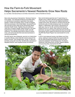 20 						 	 Journal of the AMERICAN COMMUNITY GARDENING ASSOCIATION • 2015
How the Farm-to-Fork Movement
Helps Sacramento’s Newest Residents Grow New Roots
by Lisa Welze, International Rescue Committee of Sacramento, California Resettlement Director
New roots are growing in Sacramento, “America’s Farm-to-
Fork Capital.” The International Rescue Committee (IRC),
an international humanitarian organization that assists
people in conflict and disaster zones, as well as refugees
who have sanctuary in the United States, has joined forces
with local farm-to-fork chefs and the Sacramento Native
American Health Center. Together they are building an
urban farm to support refugee, Native American, and other
local farmers to improve food security, health, and self-
sufficiency. The intended result will be a blend of culture,
crops, and community that links local area businesses to
up-and-coming farmers.
One IRC farmer, Ram Khatiwoda, was born on a family farm
in southern Bhutan, where daily life involved caring for the
family’s animals. That changed when, at age 10, Ram and
his family, along with more than 100,000 other individuals of
Nepalese descent, were expelled forcibly from Bhutan.
Ram and his family spent the next 17 years living in a
refugee camp in Nepal. With few employment prospects
in the camp, Ram sought work with neighboring farmers
outside of the camp. He worked on rice farms and did odd
construction jobs, all while studying to earn his university
degree in mathematics. Ram arrived in Sacramento six
years ago; now, he, his wife, and three American-born
children are all U.S. citizens. Ram works as a senior lab
technician, but says he misses working the land and having
home grown food to support his family and local community.
The IRC New Roots Program has reconnected him to the
land.
In 2014, local restaurant owners Josh Nelson and Chris
Jarosz, seeking to expand healthy food opportunities for
the city while bringing locally grown produce into their
restaurants (Selland’s Family Restaurants: The Kitchen
Restaurant, Ella Dining Room and Bar, Selland’s Market,
and upcoming Obo), approached the IRC.
 