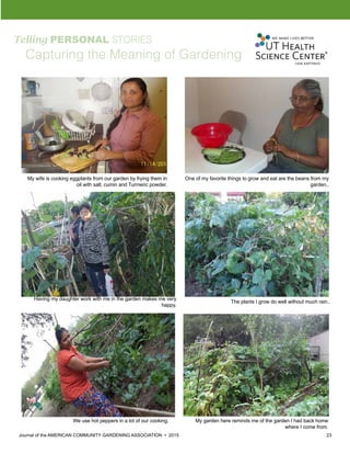 Journal of the AMERICAN COMMUNITY GARDENING ASSOCIATION • 2015 23
Telling PERSONAL STORIES
Capturing the Meaning of Gardening
My wife is cooking eggplants from our garden by frying them in
oil with salt, cumin and Turmeric powder.
One of my favorite things to grow and eat are the beans from my
garden..
Having my daughter work with me in the garden makes me very
happy.
The plants I grow do well without much rain..
We use hot peppers in a lot of our cooking. My garden here reminds me of the garden I had back home
where I come from.
 