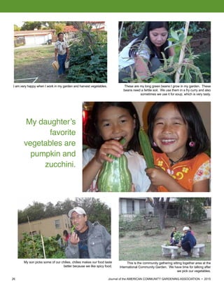 26 						 	 Journal of the AMERICAN COMMUNITY GARDENING ASSOCIATION • 2015
I am very happy when I work in my garden and harvest vegetables. These are my long green beans I grow in my garden. These
beans need a fertile soil. We use them in a fry curry and also
sometimes we use it for soup, which is very tasty.
This is the community gathering sitting together area at the
International Community Garden. We have time for talking after
we pick our vegetables.
My daughter’s
favorite
vegetables are
pumpkin and
zucchini.
My son picks some of our chilies, chilies makes our food taste
better because we like spicy food.
 