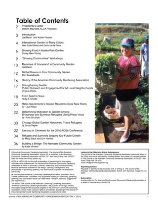 Journal of the AMERICAN COMMUNITY GARDENING ASSOCIATION • 2015 1
Presidents’s Letter
William Maynard, ACGA President
Introduction
Liat Racin and Kristin Faurest
International Garden of Many Colors,
Alex Cole-Weiss and David de la Pena
Growing Food in Alaska-Rais Garden
Corey Allen-Young
“Growing Communities” Workshops
Memories of ‘Homeland’ in Community Garden
Liat Racin
Global Greens in Your Community Garden
Don Boekelheide
History of the American Community Gardening Association
Strengthening Seattle:
Public Outreach and Engagement for All Local Neighborhoods
Virginia Weihs
From Seed to Soup
Holly A. Chaille
Helps Sacramento’s Newest Residents Grow New Roots
by Lisa Welze
Determining Motivation to Garden Among
Bhutanese and Burmese Refugees Using Photo Voice
by Ruth Grubisec
Chicago Global Garden Welcomes, Trains Refugees
by Linda Seyler
See you in Cleveland for the 2016 ACGA Conference
Refugee and Survivors Shaping Our Future Growth
by Mary Black and Erin Hantke
Building a Bridge: The Namaste Community Garden
by Katie Vincent
2
3
4
6
9
10
12
16
17
18
20
22
30
32
34
36
© American Community Gardening Association. The Journal of the American
Community Gardening Association, Volume 20, is published by the American
Community Gardening Association (ACGA), 3271 Main Street, College Park, GA 30337.
Web site: www.community garden.org
ACGA is a 501(c)(3) not-for-profit organization of gardening and open space
volunteers and professionals.The Journal of the American Community Gardening
Association is a tool for advocacy, publicity, networking, and providing the best
technical assistance available for the design, planning, management, and
permanence of gardening, greening, and open space programs that emphasize
community.
he Journal of the American Community Gardening Association, provides a forum
Twhere professionals, volunteers, and supporters working on community gardening,
greening, and open space issues can relate ideas, research, opinions, suggestions,
and experiences.
The words “The Journal of the American Community Gardening Association,”
“American Community Gardening Association,” the journal’s cover logo, and the
Association’s logo are the exclusive property of the American Community Gardening
Association. ACGA holds exclusive rights to all materials appearing in The Journal of
the American Community Gardening Association, except where noted.
Letters to the Editor and Article Submissions
The Journal of the American Community Gardening Association welcomes letters to
the Editor and article submissions. Address letters, story ideas, or complete articles
to The Journal of the American Community Gardening Association, ACGA,3271 Main
Street, College Park, GA 30337.
Email: info@communitygarden.org
Reprinting Articles
Requests to reprint articles should be sent, in writing, to The Journal of the
American Community Gardening Association, ACGA, 3271 Main Street, College Park, GA
30337.
Subscription
A subscription to The Journal of the American Community Gardening Association is
a benefit of membership in the ACGA.
Table of Contents
 