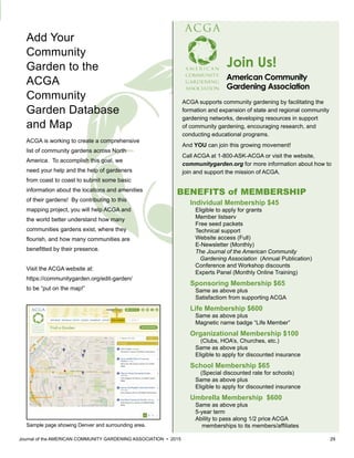 Journal of the AMERICAN COMMUNITY GARDENING ASSOCIATION • 2015 29
Individual Membership $45
Eligible to apply for grants
Member listserv
Free seed packets
Technical support
Website access (Full)
E-Newsletter (Monthly)
The Journal of the American Community
Gardening Association (Annual Publication)
Conference and Workshop discounts
Experts Panel (Monthly Online Training)
Sponsoring Membership $65
Same as above plus
Satisfactiom from supporting ACGA
Life Membership $600
Same as above plus
Magnetic name badge “Life Member”
Organizational Membership $100
(Clubs, HOA’s, Churches, etc.)
Same as above plus
Eligible to apply for discounted insurance
School Membership $65
(Special discounted rate for schools)
Same as above plus
Eligible to apply for discounted insurance
Umbrella Membership $600
Same as above plus
5-year term
Ability to pass along 1/2 price ACGA
memberships to its members/affiliates
Join Us!
American Community
Gardening Association	
ACGA supports community gardening by facilitating the
formation and expansion of state and regional community
gardening networks, developing resources in support
of community gardening, encouraging research, and
conducting educational programs.
And YOU can join this growing movement!
Call ACGA at 1-800-ASK-ACGA or visit the website,
communitygarden.org for more information about how to
join and support the mission of ACGA.
BENEFITS of MEMBERSHIP
ACGA is working to create a comprehensive
list of community gardens across North
America. To accomplish this goal, we
need your help and the help of gardeners
from coast to coast to submit some basic
information about the locations and amenities
of their gardens! By contributing to this
mapping project, you will help ACGA and
the world better understand how many
communities gardens exist, where they
flourish, and how many communities are
benefitted by their presence.
Visit the ACGA website at:
https://communitygarden.org/edit-garden/
to be “put on the map!”
Add Your
Community
Garden to the
ACGA
Community
Garden Database
and Map
Sample page showing Denver and surrounding area.
 