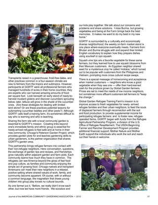 Journal of the AMERICAN COMMUNITY GARDENING ASSOCIATION • 2015 31
Transplants raised in a greenhouse, frost-free dates, and
other practices common in a four-season climate are
new to farmers from the tropics and subtropics. However,
participants at GGRTF were all professional farmers who
managed hundreds of acres in their home countries; they
are experts who can harvest amazing amounts of food
per square foot. Look beneath an early stand of ready-to-
harvest mustard greens and discover cucumbers sprouting
below; later, lettuce will grow in the shade of the cucumber
vines. (Are these strategies for dealing with limited
land alone? Or are these practices potential lessons for
outsmarting cucumber beetles and other pests?) Although
GGRTF calls itself a training farm, it's sometimes difficult to
say who is learning and who is teaching.
Sharing the farm site with a local community garden is
essential to GGRTF's mission. Creating links beyond
one's immediate family and ethnic group is essential for
newly-arrived refugees to feel safe and at home in their
new community. Chicago's Peterson Garden Project, which
provides garden plots for and teaches gardening skills to
urban gardeners, is the partner organization that shares
GGRTF's garden area.
This partnership brings refugee farmers into contact with
their non-refugee neighbors. Here conversation, questions,
the exchange of garden tips and recipes, and friendships
grow naturally within adjacent garden and farm plots. Each
community learns how much they have in common. The
refugees can see America beyond the gloss of fast food
and pop culture, as families and community enjoying the
simple act of growing food. Chicago natives and transplant
Americans can meet their new neighbors in a relaxed,
positive setting where shared values of work, family, and
community become apparent. Of course, with or without
a common language, the magnetism that draws young
children into group play knows no cultural bounds.
As one farmer put it, “Before, we really didn’t know each
other, but now we have more friends. We socialize and
our kids play together. We talk about our concerns and
problems and share solutions. I miss Burma, but growing
vegetables and being at the Farm brings back the best
memories. It makes me want to do my best in my new
home.”
GGRTF is surrounded by a culturally and economically
diverse neighborhood; the weekly on-farm market stand is
one place where everyone eventually meets. Farmers from
Bhutan and Burma struggle with and expand their limited
English vocabulary to explain how they prepare dishes
using sourleaf or opo squash.
Squash vine tips are a favorite vegetable for these same
farmers, but they learned how to use squash blossoms from
their Mexican customers. An Egyptian neighbor shared
seed for a mysterious crop he called 'molokia,' which turned
out to be popular with customers from the Philippines and
Vietnam, prompting more cross cultural recipe swaps.
There is a special message of homecoming and acceptance
when market customers — neighbors who know a good
vegetable when they see one — offer their hard-earned
cash for the produce grown by Global Garden farmers.
Prices are set to meet the needs of low income neighbors,
but sometimes more affluent customers tell farmers to "keep
the change."
Global Garden Refugee Training Farm's mission is to
improve access to fresh vegetables for newly- arrived
refugee families and their urban neighbors; to feed the souls
of displaced farmers through reconnection with the soil
and food production; to provide supplemental income for
participating refugee farmers; and to foster new, refugee-
operated farms. GGRTF began with funds from the Refugee
Agricultural Partnership Program, a division of the U.S.
Office of Refugee Resettlement. The USDA Beginning
Farmer and Rancher Development Program provides
additional financial support. Mother Nature and Mother
Earth support the individuals who work the soil and reach
out their hands in welcome.
 