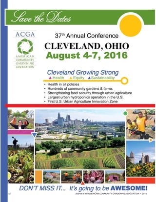32 						 	 Journal of the AMERICAN COMMUNITY GARDENING ASSOCIATION • 2015
37th
Annual Conference
CLEVELAND, OHIO
August 4-7, 2016
Save the Dates
•	 Health in all policies
•	 Hundreds of community gardens & farms
•	 Strengthening food security through urban agriculture
•	 Largest urban hydroponics operation in the U.S.
•	 First U.S. Urban Agriculture Innovation Zone
Cleveland Growing Strong
Health Equity Sustainability
DON’T MISS IT... It’s going to be AWESOME!
 