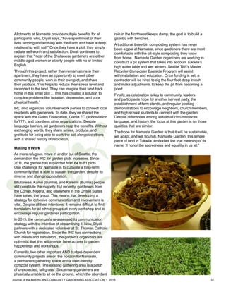 Journal of the AMERICAN COMMUNITY GARDENING ASSOCIATION • 2015 37
Allotments at Namaste provide multiple benefits for all
participants who, Diyali says, “have spent most of their
lives farming and working with the Earth and have a deep
relationship with soil.” Once they have a plot, they simply
radiate self-worth and satisfaction. Divali continues to
explain that “most of the Bhutanese gardeners are either
middle-aged women or elderly people with no or limited
English.
Through this project, rather than remain alone in their
apartment, they have an opportunity to meet other
community people, work in their own plot, and share
their produce. This helps to reduce their stress level and
reconnect to the land. They can imagine their land back
home in this small plot …This has created a solution to
complex problems like isolation, depression, and poor
physical health.”
IRC also organizes volunteer work parties to connect local
residents with gardeners. To date, they’ve shared the
space with the Gates Foundation, Gorilla FC (abbreviation
for???), and countless other organizations. Despite
language barriers, all gardeners reap the benefits. Without
exchanging words, they share smiles, produce, and
gratitude for being able to work the soil alongside others
with a shared history of relocation.
Making It Work
As more refugees move in and/or out of Seattle, the
demand on the IRC for garden plots increases. Since
2011, the garden has expanded from 64 to 81 plots.
One challenge for Namaste is to cultivate a long-term
community that is able to sustain the garden, despite its
diverse and changing population.
Bhutanese, Karen (Burma), and Karenni (Burma) people
still constitute the majority, but recently, gardeners from
the Congo, Nigeria, and elsewhere in the United States
have joined the group. This means that developing a
strategy for cohesive communication and involvement is
vital. Despite all best intentions, it remains difficult to find
translators for all ethnic groups at every workshop and to
encourage regular gardener participation.
In 2015, the community re-assessed its communication
strategy with the intention of streamlining it. Now, Diyali
partners with a dedicated volunteer at St. Thomas Catholic
Church for registration. Since the IRC has connections
with clients and translators, the garden’s organizers are
optimistic that this will provide fairer access to garden
happenings and workshops.
Currently, two other important AND budget-dependent
community projects are on the horizon for Namaste,
a permanent gathering space and a user-friendly
compost system. The existing gathering area is a patch
of unprotected, tall grass. Since many gardeners are
physically unable to sit on the ground, which the abundant
rain in the Northwest keeps damp, the goal is to build a
gazebo with benches.
A traditional three-bin composting system has never
been a goal at Namaste, since gardeners there are most
comfortable with the pit-style composting they know
from home. Namaste Garden organizers are working to
construct a pit system that takes into account Tukwila’s
high water table and wet winters. Seattle Tilth’s Master
Recycler Composter Eastside Program will assist
with installation and education. Once funding is set, a
contractor will be hired to dig the four-foot-deep trench
and make adjustments to keep the pit from becoming a
pond.
Finally, as celebration is key to community, leaders
and participants hope for another harvest party, the
establishment of farm stands, and regular cooking
demonstrations to encourage neighbors, church members,
and high school students to connect with the garden.
Despite differences among individual circumstances,
language, and history, the focus at this garden is on those
qualities that are similar.
The hope for Namaste Garden is that it will be sustainable,
will adapt, and will flourish. Namaste Garden, this simple
piece of land in Tukwila, embodies the true meaning of its
name, “I honor the sacredness and equality in us all.”
 