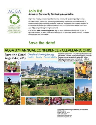 Join Us!
American Community Gardening Association
				
Improving lives by increasing and enhancing community gardening and greening.
ACGA supports community gardening by facilitating the formation and expansion of
state and regional community gardening networks, developing resources in support of
community gardening, encouraging research, and conducting educational programs.
And YOU can join this growing movement!
Call or visit www.communitygarden.org for more information about how to join, to
become involved, to learn dates and descriptions of upcoming events, and for a harvest
of resources and information.
American Community Gardening Association
3271 Main Street
College Park, GA 30337
1-877-ASK-ACGA
info@communitygarden.org
www.communitygarden.org
Save the date!
 