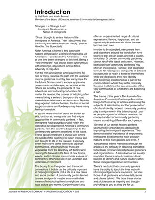Journal of the AMERICAN COMMUNITY GARDENING ASSOCIATION • 2015 3
offer an unprecedented range of cultural
expressions, flavors, fragrances, and an
opportunity to embrace and claim the new
land as one’s own.
In order to be accepted, newcomers here
and elsewhere around the world often have
to prove they are an asset, and not a burden,
to society. Of course, community gardening
cannot rectify this issue on its own. However,
participating in community gardening may
offer an inexpensive, familiar, and pragmatic
formula for helping new immigrants of different
backgrounds to retain a sense of themselves
while (re)developing their new identity
and becoming established as a part of the
communities in which they settle. Ironically
this also (re)defines the core character of the
very communities of which they are becoming
a part.
The theme of this year’s The Journal of the
American Community Gardening Association
brings forth an array of articles addressing the
subjects of assimilation and the ‘preservation’
of cultural identity. Indeed, community gardens
play a unique role in this balancing act. Just
as people migrate for different reasons, the
concept and act of community gardening
means something different for each person.
Several of our stories feature gardens
sponsored by organizations dedicated to
improving the immigrant experience. They
demonstrate the importance of empowering
immigrants to become the main decision-
makers in their own gardens and lives. A
fundamental theme mentioned through the
articles is the difficulty in obtaining translators
to facilitate communication between gardeners
and organizations. A less obvious but equally
important theme is about crossing cultural
barriers to identify and nurture leaders within
these immigrant gardener communities.
There’s no doubt that community gardens
have the ability to touch the lives not only
of immigrant gardeners in America, but also
those of all gardeners who have left people
and places behind. We hope these stories
and pictures are as inspiring and thought-
provoking for you as they are for us.
Introduction
by Liat Racin and Kristin Faurest
Members of the Board of Directors, American Community Gardening Association
Stranger in a Strange Land:
Immigrant Gardeners in a
Nation of Immigrants
“Once I thought to write a history of the
immigrants in America. Then I discovered that
the immigrants were American history.” (Oscar
Handlin, The Uprooted).
North America is home to two patchwork
nations composed in a series of migrations. All
Americans – besides Native Americans — had
at one time been strangers to this land. Being a
“new immigrant” has always been synonymous
with challenge, adjustment, and at times,
adversity or prejudice.
For the men and women who leave home for
one or many reasons, the path into the unknown
may be guided as much by fear as by hope for
the future. Some come to escape oppressive
governments and decaying economies while
others are lured by the prospects of new
adventures and cultural opportunities. No
matter the reason, the process of adopting often
means facing a series of bumps on the road
toward expectations and achievements. Besides
language and cultural barriers, the loss of social
support systems and foodways may leave many
feeling vulnerable.
In an era where one can cross the border by
sea, land, or air, immigrants can find unique
opportunities in community gardens. In fact,
immigrants have played a crucial role in the
distinctive development of America’s community
gardens, from the country’s beginnings to the
contemporary gardens described in this issue.
These spaces represent a crucial axis where
the seeds of the past may be sown in new soil
and brought to life in the present. Especially
when many have come from rural, agrarian
communities, growing familiar fruits and
vegetables from the land they left behind and
reaping the harvest in the face of new thorns,
weeds, and/or climate, may provide a sense of
control they otherwise lack in an uncertain and
unfamiliar environment.
The bounty from the garden and the social
connections it builds can be critically important
in helping immigrants root a life in a new place
and social context. A community garden tended
by new immigrants may be an unmatchable
means of introducing them to neighbors and
local culture and norms. Gardening may also
 