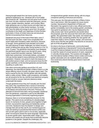Journal of the AMERICAN COMMUNITY GARDENING ASSOCIATION • 2015 5
Having brought seeds from her home country, one
gardener explained to me, “Ukrainian dill is much better
than American dill.” Gardeners not only grow much of their
own food, but also medicinal herbs like artemesia, yarrow,
chicory, greater celandine, plantain, and comfrey. Many
older gardeners are on a fixed income and often help out
with grandchildren or other family members. For those
who have the skills and energy to grow food, the garden
contributes to the health and happiness of entire families,
particularly in times of limited resources and structural
barriers to accessing those resources.
Gardeners are proud of the fruits of their labor, even if
the hard work has been made more complicated with
recent state-wide mandatory water restrictions, because
of drought. Some gardeners have decided not to plant
this year because of water challenges, but others wouldn’t
dream of letting their plot go after having worked on it for 10,
even 15 years. The gardeners themselves have designed
the patchwork garden layout over the last 20 years, using
mainly reused and recycled materials. Pallet fences,
teddy bear scarecrows, homemade trellises, and plastic
milk jug cloches speak to resourcefulness and freedom of
expression. However, one person’s trash-into-treasure is
still another person’s trash, and not everyone loves the DIY
garden aesthetic--or the fact that gardeners are technically
squatting on public land.
Like other community gardens around the U.S. and
elsewhere, the International Garden of Many Colors is a site
where differing visions of public city green space clash. The
land is owned by the city, and the garden also sits partially
within a utility corridor. Safety, code compliance, and liability
are all concerns for the city, and the local electrical company
wants to build an access road and clearance areas
underneath the towers.
Though gardeners know they don’t actually own the land
they work, they nevertheless feel a sense of ownership
through the effort they have put in and continue to devote
to the beauty and productivity of the land. Previous city
attempts at removal have been met by energetic resistance
from the gardeners, supported in part by the affordable
housing organization’s community organizing program.
However, there is no formal leadership structure for this
garden. This seems to be something of a double-edged
sword. In moments of crisis, people come together to fight
eviction, but proactive organizing and leadership wanes
over time. Gardeners have the freedom to design and
manage their plot as they see fit, but maintaining ground
rules and sticking to procedures that resolve conflict and
sort out who gets a plot to work is not as easy, especially
when not everyone shares the same language. Opportunity
to access garden plots, responsible water usage, and
fairness and respect are all issues that occasionally become
problems in the garden. Despite the challenges, this
immigrant-driven garden remains strong, with its unique
companion planting of structure and anarchy.
This past year, the International Garden of Many Colors
has a new horizon. With the support of a local council
member, Sacramento’s Department of Parks and
Recreation has agreed to build a new, official community
garden immediately next to the existing garden, prioritizing
new spots for gardeners who may be displaced by the
utility access road. Some gardeners are excited about
this proposal, given the resources that come with a formal
garden, like guaranteed water, free seeds, and shared tools.
Others are wary, wondering whether the new garden will
meet their needs in terms of space, design, and autonomy.
Some worry that the new garden may become an excuse to
get rid of the old garden entirely.
So what is the future of democratic, community-based,
immigrant gardening in Sacramento? Community gardens
must find a balance between formal and informal structures
to meet the needs of a broad spectrum of users, especially
in culturally diverse places. The success and struggle at
the International Garden of Many Colors invites community
garden advocates and city residents alike to consider
how social and cultural diversity goes hand in hand with
biodiversity.
 