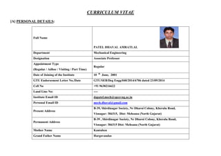 CURRICULUM VITAE
[A] PERSONAL DETAILS:
Full Name
PATEL DHAVAL AMRATLAL
Department Mechanical Engineering
Designation Associate Professor
Appointment Type
(Regular / Adhoc / Visiting / Part Time)
Regular
Date of Joining of the Institute 10 th
June, 2001
GTU Endorsement Letter No./Date GTU/SEB/Deg Engg/040/2014/6706 dated 23/09/2014
Cell No +91 9638216622
Land Line No: ----
Institute Email ID dapatel.mech@spcevng.ac.in
Personal Email ID mech.dhaval@gmail.com
Present Address
B-39, Shirdinagar Society, Nr Dharoi Colony, Kheralu Road,
Visnagar: 384315, Dist: Mehsana (North Gujarat)
Permanent Address
B-39 , Shirdinagar Society, Nr Dharoi Colony, Kheralu Road,
Visnagar: 384315 Dist: Mehsana (North Gujarat)
Mother Name Kantaben
Grand Father Name Hargovandas
 