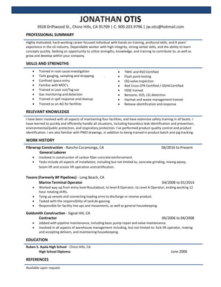 JONATHAN OTIS
3928 Driftwood St., Chino Hills, CA 91709 | C: 909.203.9796 | jw.otis@hotmail.com
PROFESSIONAL SUMMARY
Highly motivated, hard-working career focused individual with hands on training, profound skills, and 8 years’
experience in the oil industry. Dependable worker with high integrity, strong verbal skills, and the ability to learn
concepts quickly. Seeking an opportunity to utilize strengths, knowledge, and training to contribute to, as well as
grow and develop within your company.
SKILLS AND STRENGTHS
 Trained in root causeinvestigation
 Tank gauging, sampling and strapping .
 Confined space entry
 Familiar with MOC's
 Trained in Lock out/Tag out
 Gas monitoring and detection
 Trained in spill response andcleanup
 Trained as an AO for facilities
RELEVANT KNOWLEDGE
 TWIC and RSO Certified
 Flash point testing
 OQ-valve inspection
 Red Cross CPR Certified / OSHACertified
 HSSE trained
 Benzene, H2S, LEL detection
 Hazmat and waste managementtrained
 Release identification andresponse
I have been involved with all aspects of maintaining four facilities, and have extensive safety training in all facets. I
have learned to quickly and efficiently handle all situations, including hazardous leak identification and prevention,
environmental/public protection, and respiratory protection. I’ve performed product quality control and product
identification. I am also familiar with PNID drawings, in addition to being trained in product batch and pig tracking.
WORK HISTORY
Fibrwrap Construction - Rancho Cucamonga, CA 06/2016 to Present
General Laborer
 Involved in construction of carbon fiber concretereinforcement.
 Tasks include all aspects of installation, including but not limited to, concrete grinding, mixing epoxy,
boom lift and scissor lift operation andcertification.
Tesoro (Formerly BP Pipelines) - Long Beach, CA
Marine Terminal Operator 04/2008 to 01/2014
 Worked way up from entry level Roustabout, to level B Operator, to Level A Operator; ending working 12
hour rotating shifts.
 Tying up vessels and connecting loading arms to discharge or receive product.
 Tasked with the responsibility of tankde-gassing.
 Responsible for facility line ups and movements, as well as general housekeeping.
Goldsmith Construction - Signal Hill, CA
Contractor 06/2006 to 04/2008
 Jobbed with pipeline maintenance, including basic pump repair and valve maintenance.
 Involved in all aspects of warehouse management including, but not limited to: fork lift operator, making
and accepting delivers, and maintaining housekeeping.
EDUCATION
Ruben S. Ayala High School - Chino Hills, CA
High School Diploma: June 2006
REFERENCES
Available upon request.
 