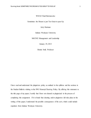 Running Head: SOMETIMES THE DREAMIS TOO GREAT TO PASS UP 1
WS5A5 Final-Hartman.doc
Sometimes the Dream is just Too Great to pass Up
Jerry Hartman
Indiana Wesleyan University
MGT302 Management and Leadership
January 29, 2013
Dennis Stull, Professor
I have read and understand the plagiarism policy as outlined in the syllabus and the sections in
the Student Bulletin relating to the IWU Honesty/Cheating Policy. By affixing this statement to
the title page of my paper, I certify that I have not cheated or plagiarized in the process of
completing this assignment. If it is found that cheating and/or plagiarism did take place in the
writing of this paper, I understand the possible consequences of the act/s, which could include
expulsion from Indiana Wesleyan University.
 