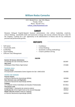 William Rodas Camacho
2333 Brickell Ave , Apt. 816, Miami,
Florida. 33129
Phone: 786-897-7312
william_rodas28@hotmail.com
SUMMARY
Dynamic bilingual English-Spanish business administrator, who utilizes leadership, creativity,
critical thinking, transferable skills and teamwork to design and execute solutions that gives value for
the company. Looking for a job opportunity in the administrative or finance area for my continuous
personal and professional growth.
HIGHTLIGHTS
• Self-starter
• Transferable skills
• Leadership
• Team building
• Efficient Time Management
• Confidence
• Critical thinking
• Systematic working methodology
• Creative problem solving
EDUCATION
Bachelor BA Business Administrator
At Santiago de Cali University-USACA- 05/1997
High School
At Belisario Peña Piñeiro High School 07/1980
TECHNICAL SKILLS
Financial Analyst
At Corporación Universitaria Centro Superior de Cali –UNICUCES 05/1992
COURSES AND SEMINARS
Financial Analysis,
at Servicio Nacional de Aprendizaje (SENA) 02/2006
Basic Electronics Laws and Magnitudes,
at Servicio Nacional de Aprendizaje (SENA) 05/2007
Pedagogy
at Fundación Centro Colombiano de Estudios Profesionales 04 /2011
International trade,
at ADICOMEX - Asociación de comercio exterior 08/2012
Certification B1-of the English level as the second language 04/2012
Welder S.M.A.W (shielded metal arc welding),
at Servicio Nacional de Aprendizaje (SENA) 03/2013
 