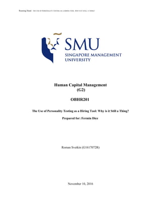 Running Head: THE USE OF PERSONALITY TESTING AS A HIRING TOOL: WHY IS IT STILL A THING?
Human Capital Management
(G2)
OBHR201
The Use of Personality Testing as a Hiring Tool: Why is it Still a Thing?
Prepared for: Fermin Diez
Roman Svetkin (G1617072R)
November 10, 2016
 