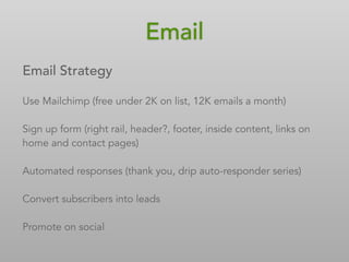 Email
Email Strategy
Use Mailchimp (free under 2K on list, 12K emails a month)
Sign up form (right rail, header?, footer, inside content, links on
home and contact pages)
Automated responses (thank you, drip auto-responder series)
Convert subscribers into leads
Promote on social
 