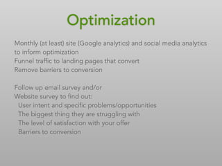 Optimization
Monthly (at least) site (Google analytics) and social media analytics
to inform optimization
Funnel traffic to landing pages that convert
Remove barriers to conversion
Follow up email survey and/or
Website survey to find out:
User intent and specific problems/opportunities
The biggest thing they are struggling with
The level of satisfaction with your offer
Barriers to conversion
 