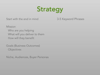 Strategy
Start with the end in mind
Mission
Who are you helping
What will you deliver to them
How will they benefit
Goals (Business Outcomes)
Objectives
Niche, Audiences, Buyer Personas
3-5 Keyword Phrases
 