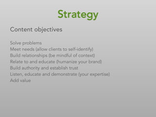 Content objectives
Solve problems
Meet needs (allow clients to self-identify)
Build relationships (be mindful of context)
Relate to and educate (humanize your brand)
Build authority and establish trust
Listen, educate and demonstrate (your expertise)
Add value
Strategy
 