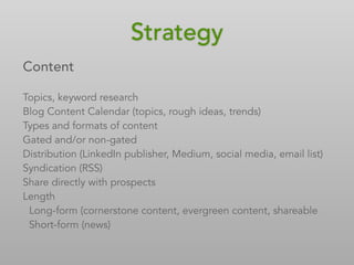 Content
Topics, keyword research
Blog Content Calendar (topics, rough ideas, trends)
Types and formats of content
Gated and/or non-gated
Distribution (LinkedIn publisher, Medium, social media, email list)
Syndication (RSS)
Share directly with prospects
Length
Long-form (cornerstone content, evergreen content, shareable)
Short-form (news)
Strategy
 