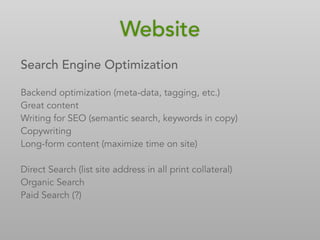 Search Engine Optimization
Backend optimization (meta-data, tagging, etc.)
Great content
Writing for SEO (semantic search, keywords in copy)
Copywriting
Long-form content (maximize time on site)
Direct Search (list site address in all print collateral)
Organic Search
Paid Search (?)
Website
 