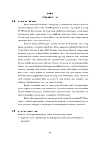 19
BAB I
PENDAHULUAN
1.1 LATAR BELAKANG
Institut Teknologi Telkom (IT Telkom) yang kini telah berganti menjadi Universitas
Telkom merupakan sebuah institut pendidikan pertama di Indonesia yang bergerak di bidang
IT. Melihat dari Perkembangan Teknologi yang semakin berkembang pesat seiring dengan
perkembangan waktu, maka seluruh Civitas Akademika Universitas Telkom berusaha dan
bertekad untuk mengembangkan mutu pendidikan yang ada didalamnya agar mampu bersaing
dan menjadi World Class University (WCU).
Berkaitan dengan perkembangan Teknologi Informasi dan Komunikasi serta seiring
dengan meningkatnya kebutuhan serta efisiensi dalam penggunaannya, hadirlah program studi
(Prodi) Sistem Informasi di tahun 2008. Di dalam Prodi Sistem Informasi, mengacu pada
kurikulum yang selalu berkaitan didalam peningkatan sumber daya manusia yang bergerak
didalamnya serta kebutuhan pasar terhadap sumber daya yang berkualitas, maka mahasiswa
Sistem Informasi selalu dituntut untuk bisa memiliki kualitas yang mumpuni serta mampu
bersaing terhadap perkembangan teknologi informasi. Disamping itu, kebutuhan perusahan
industry yang sampai sekarang masih terus membutuhkan tenaga kerja profesional masih terus
meningkat. Menindak lanjuti semua itu, pada kurikulum Program Studi, diadakan Mata Kuliah
Kerja Praktek. Melalui program ini, mahasiswa dituntut untuk bisa terjun langsung didalam
Perusahaan dan mengaplikasikan seluruh ilmu yang sudah didapatkannya selama 6 Semester
untuk membantu perusahaan dalam proyek-proyek yang dimiliki, atau setidaknya para
mahasiswa dapat pengalaman kerja yang sangat bermanfaat.
Dengan memadukan antara teori yang selama di kampus sudah di pelajari dengan
praktik langsung ke perusahaan yang membutuhkan skill analisa, mengolah, serta memutuskan
tindakan terhadap suatu proyek, ini akan membuat mahasiswa terbiasa serta menambah skill
dalam mengahadapi dunia pekerjaan sesungguhnya setelah lulus nanti.
Dalam hal ini, penulis akhirnya memutuskan untuk mengambil perusahaan PT. Metro
Network Solutions yang berlokasi di Bandung. Perusahaan ini bergerak dibidang software
house yang sudah mengerjakan banyak proyek diantaranya banyak dari proyek pemerintah.
1.2 RUMUSAN MASALAH
Rumusan masalah pada laporan Kerja Praktek ini adalah sebagai berikut:
1. Bagaimana penulis dapat terampil dan berpengalaman didalam proses tender proyek
perusahaan?
 