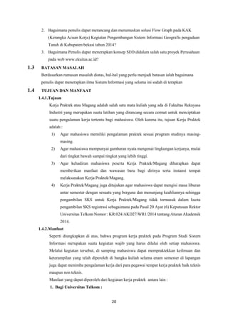 20
2. Bagaimana penulis dapat merancang dan merumuskan solusi Flow Graph pada KAK
(Kerangka Acuan Kerja) Kegiatan Pengembangan Sistem Informasi Geografis pengadaan
Tanah di Kabupaten bekasi tahun 2014?
3. Bagaimana Penulis dapat menerapkan konsep SEO didalam salah satu proyek Perusahaan
pada web www.ekuitas.ac.id?
1.3 BATASAN MASALAH
Berdasarkan rumusan masalah diatas, hal-hal yang perlu menjadi batasan ialah bagaimana
penulis dapat menerapkan ilmu Sistem Informasi yang selama ini sudah di terapkan
1.4 TUJUAN DAN MANFAAT
1.4.1.Tujuan
Kerja Praktek atau Magang adalah salah satu mata kuliah yang ada di Fakultas Rekayasa
Industri yang merupakan suatu latihan yang dirancang secara cermat untuk menciptakan
suatu pengalaman kerja tertentu bagi mahasiswa. Oleh karena itu, tujuan Kerja Praktek
adalah :
1) Agar mahasiswa memiliki pengalaman praktek sesuai program studinya masing-
masing.
2) Agar mahasiswa mempunyai gambaran nyata mengenai lingkungan kerjanya, mulai
dari tingkat bawah sampai tingkat yang lebih tinggi.
3) Agar kehadiran mahasiswa peserta Kerja Praktek/Magang diharapkan dapat
memberikan manfaat dan wawasan baru bagi dirinya serta instansi tempat
melaksanakan Kerja Praktek/Magang.
4) Kerja Praktek/Magang juga ditujukan agar mahasiswa dapat mengisi masa liburan
antar semester dengan sesuatu yang berguna dan menunjang keahliannya sehingga
pengambilan SKS untuk Kerja Praktek/Magang tidak termasuk dalam kuota
pengambilan SKS registrasi sebagaimana pada Pasal 20 Ayat (6) Keputusan Rektor
Universitas Telkom Nomor : KR.024/AKD27/WR1/2014 tentang Aturan Akademik
2014.
1.4.2.Manfaat
Seperti diungkapkan di atas, bahwa program kerja praktek pada Program Studi Sistem
Informasi merupakan suatu kegiatan wajib yang harus dilalui oleh setiap mahasiswa.
Melalui kegiatan tersebut, di samping mahasiswa dapat mempraktekkan keilmuan dan
keterampilan yang telah diperoleh di bangku kuliah selama enam semester di lapangan
juga dapat menimba pengalaman kerja dari para pegawai tempat kerja praktek baik teknis
maupun non teknis.
Manfaat yang dapat diperoleh dari kegiatan kerja praktek antara lain :
1. Bagi Universitas Telkom :
 