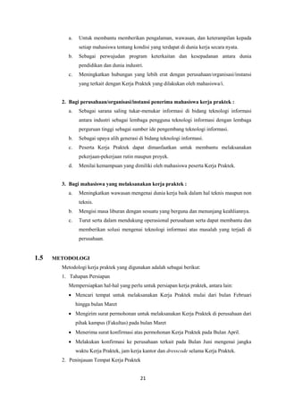 21
a. Untuk membantu memberikan pengalaman, wawasan, dan keterampilan kepada
setiap mahasiswa tentang kondisi yang terdapat di dunia kerja secara nyata.
b. Sebagai perwujudan program keterkaitan dan kesepadanan antara dunia
pendidikan dan dunia industri.
c. Meningkatkan hubungan yang lebih erat dengan perusahaan/organisasi/instansi
yang terkait dengan Kerja Praktek yang dilakukan oleh mahasiswa/i.
2. Bagi perusahaan/organisasi/instansi penerima mahasiswa kerja praktek :
a. Sebagai sarana saling tukar-menukar informasi di bidang teknologi informasi
antara industri sebagai lembaga pengguna teknologi informasi dengan lembaga
perguruan tinggi sebagai sumber ide pengembang teknologi informasi.
b. Sebagai upaya alih generasi di bidang teknologi informasi.
c. Peserta Kerja Praktek dapat dimanfaatkan untuk membantu melaksanakan
pekerjaan-pekerjaan rutin maupun proyek.
d. Menilai kemampuan yang dimiliki oleh mahasiswa peserta Kerja Praktek.
3. Bagi mahasiswa yang melaksanakan kerja praktek :
a. Meningkatkan wawasan mengenai dunia kerja baik dalam hal teknis maupun non
teknis.
b. Mengisi masa liburan dengan sesuatu yang berguna dan menunjang keahliannya.
c. Turut serta dalam mendukung operasional perusahaan serta dapat membantu dan
memberikan solusi mengenai teknologi informasi atas masalah yang terjadi di
perusahaan.
1.5 METODOLOGI
Metodologi kerja praktek yang digunakan adalah sebagai berikut:
1. Tahapan Persiapan
Mempersiapkan hal-hal yang perlu untuk persiapan kerja praktek, antara lain:
 Mencari tempat untuk melaksanakan Kerja Praktek mulai dari bulan Februari
hingga bulan Maret
 Mengirim surat permohonan untuk melaksanakan Kerja Praktek di perusahaan dari
pihak kampus (Fakultas) pada bulan Maret
 Menerima surat konfirmasi atas permohonan Kerja Praktek pada Bulan April.
 Melakukan konfirmasi ke perusahaan terkait pada Bulan Juni mengenai jangka
waktu Kerja Praktek, jam kerja kantor dan dresscode selama Kerja Praktek.
2. Peninjauan Tempat Kerja Praktek
 