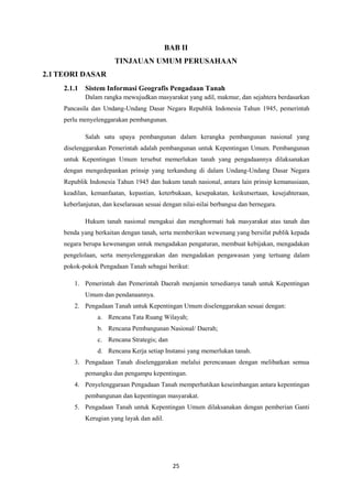 25
BAB II
TINJAUAN UMUM PERUSAHAAN
2.1TEORI DASAR
2.1.1 Sistem Informasi Geografis Pengadaan Tanah
Dalam rangka mewujudkan masyarakat yang adil, makmur, dan sejahtera berdasarkan
Pancasila dan Undang-Undang Dasar Negara Republik Indonesia Tahun 1945, pemerintah
perlu menyelenggarakan pembangunan.
Salah satu upaya pembangunan dalam kerangka pembangunan nasional yang
diselenggarakan Pemerintah adalah pembangunan untuk Kepentingan Umum. Pembangunan
untuk Kepentingan Umum tersebut memerlukan tanah yang pengadaannya dilaksanakan
dengan mengedepankan prinsip yang terkandung di dalam Undang-Undang Dasar Negara
Republik Indonesia Tahun 1945 dan hukum tanah nasional, antara lain prinsip kemanusiaan,
keadilan, kemanfaatan, kepastian, keterbukaan, kesepakatan, keikutsertaan, kesejahteraan,
keberlanjutan, dan keselarasan sesuai dengan nilai-nilai berbangsa dan bernegara.
Hukum tanah nasional mengakui dan menghormati hak masyarakat atas tanah dan
benda yang berkaitan dengan tanah, serta memberikan wewenang yang bersifat publik kepada
negara berupa kewenangan untuk mengadakan pengaturan, membuat kebijakan, mengadakan
pengelolaan, serta menyelenggarakan dan mengadakan pengawasan yang tertuang dalam
pokok-pokok Pengadaan Tanah sebagai berikut:
1. Pemerintah dan Pemerintah Daerah menjamin tersedianya tanah untuk Kepentingan
Umum dan pendanaannya.
2. Pengadaan Tanah untuk Kepentingan Umum diselenggarakan sesuai dengan:
a. Rencana Tata Ruang Wilayah;
b. Rencana Pembangunan Nasional/ Daerah;
c. Rencana Strategis; dan
d. Rencana Kerja setiap Instansi yang memerlukan tanah.
3. Pengadaan Tanah diselenggarakan melalui perencanaan dengan melibatkan semua
pemangku dan pengampu kepentingan.
4. Penyelenggaraan Pengadaan Tanah memperhatikan keseimbangan antara kepentingan
pembangunan dan kepentingan masyarakat.
5. Pengadaan Tanah untuk Kepentingan Umum dilaksanakan dengan pemberian Ganti
Kerugian yang layak dan adil.
 