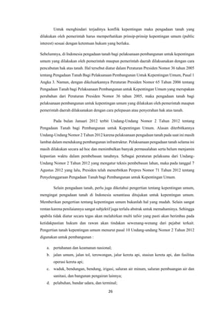 26
Untuk menghindari terjadinya konflik kepentingan maka pengadaan tanah yang
dilakukan oleh pemerintah harus memperhatikan prinsip-prinsip kepentingan umum (public
interest) sesuai dengan ketentuan hukum yang berlaku.
Sebelumnya, di Indonesia pengadaan tanah bagi pelaksanaan pembangunan untuk kepentingan
umum yang dilakukan oleh pemerintah maupun pemerintah daerah dilaksanakan dengan cara
pencabutan hak atas tanah. Hal tersebut diatur dalam Peraturan Presiden Nomor 36 tahun 2005
tentang Pengadaan Tanah Bagi Pelaksanaan Pembangunan Untuk Kepentingan Umum, Pasal 1
Angka 3. Namun, dengan dikeluarkannya Peraturan Presiden Nomor 65 Tahun 2006 tentang
Pengadaan Tanah bagi Pelaksanaan Pembangunan untuk Kepentingan Umum yang merupakan
perubahan dari Peraturan Presiden Nomor 36 tahun 2005, maka pengadaan tanah bagi
pelaksanaan pembangunan untuk kepentingan umum yang dilakukan oleh pemerintah maupun
pemerintah daerah dilaksanakan dengan cara pelepasan atau penyerahan hak atas tanah.
Pada bulan Januari 2012 terbit Undang-Undang Nomor 2 Tahun 2012 tentang
Pengadaan Tanah bagi Pembangunan untuk Kepentingan Umum. Alasan diterbitkannya
Undang-Undang Nomor 2 Tahun 2012 karena pelaksanaan pengadaan tanah pada saat ini masih
lambat dalam mendukung pembangunan infrastruktur. Pelaksanaan pengadaan tanah selama ini
masih dilakukan secara ad hoc dan menimbulkan banyak permasalahan serta belum menjamin
kepastian waktu dalam pembebasan tanahnya. Sebagai peraturan pelaksana dari Undang-
Undang Nomor 2 Tahun 2012 yang mengatur teknis pembebasan lahan, maka pada tanggal 7
Agustus 2012 yang lalu, Presiden telah menerbitkan Perpres Nomor 71 Tahun 2012 tentang
Penyelenggaraan Pengadaan Tanah bagi Pembangunan untuk Kepentingan Umum.
Selain pengadaan tanah, perlu juga diketahui pengertian tentang kepentingan umum,
mengingat pengadaan tanah di Indonesia senantiasa ditujukan untuk kepentingan umum.
Memberikan pengertian tentang kepentingan umum bukanlah hal yang mudah. Selain sangat
rentan karena penilaiannya sangat subjektif juga terlalu abstrak untuk memahaminya. Sehingga
apabila tidak diatur secara tegas akan melahirkan multi tafsir yang pasti akan berimbas pada
ketidakpastian hukum dan rawan akan tindakan sewenang-wenang dari pejabat terkait.
Pengertian tanah kepentingan umum menurut pasal 10 Undang-undang Nomor 2 Tahun 2012
digunakan untuk pembangunan :
a. pertahanan dan keamanan nasional;
b. jalan umum, jalan tol, terowongan, jalur kereta api, stasiun kereta api, dan fasilitas
operasi kereta api;
c. waduk, bendungan, bendung, irigasi, saluran air minum, saluran pembuangan air dan
sanitasi, dan bangunan pengairan lainnya;
d. pelabuhan, bandar udara, dan terminal;
 