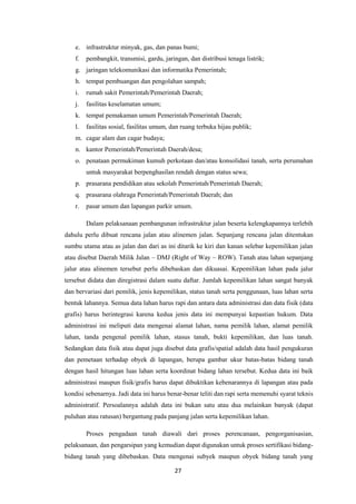 27
e. infrastruktur minyak, gas, dan panas bumi;
f. pembangkit, transmisi, gardu, jaringan, dan distribusi tenaga listrik;
g. jaringan telekomunikasi dan informatika Pemerintah;
h. tempat pembuangan dan pengolahan sampah;
i. rumah sakit Pemerintah/Pemerintah Daerah;
j. fasilitas keselamatan umum;
k. tempat pemakaman umum Pemerintah/Pemerintah Daerah;
l. fasilitas sosial, fasilitas umum, dan ruang terbuka hijau publik;
m. cagar alam dan cagar budaya;
n. kantor Pemerintah/Pemerintah Daerah/desa;
o. penataan permukiman kumuh perkotaan dan/atau konsolidasi tanah, serta perumahan
untuk masyarakat berpenghasilan rendah dengan status sewa;
p. prasarana pendidikan atau sekolah Pemerintah/Pemerintah Daerah;
q. prasarana olahraga Pemerintah/Pemerintah Daerah; dan
r. pasar umum dan lapangan parkir umum.
Dalam pelaksanaan pembangunan infrastruktur jalan beserta kelengkapannya terlebih
dahulu perlu dibuat rencana jalan atau alinemen jalan. Sepanjang rencana jalan ditentukan
sumbu utama atau as jalan dan dari as ini ditarik ke kiri dan kanan selebar kepemilikan jalan
atau disebut Daerah Milik Jalan – DMJ (Right of Way – ROW). Tanah atau lahan sepanjang
jalur atau alinemen tersebut perlu dibebaskan dan dikuasai. Kepemilikan lahan pada jalur
tersebut didata dan diregistrasi dalam suatu daftar. Jumlah kepemilikan lahan sangat banyak
dan bervariasi dari pemilik, jenis kepemilikan, status tanah serta penggunaan, luas lahan serta
bentuk lahannya. Semua data lahan harus rapi dan antara data administrasi dan data fisik (data
grafis) harus berintegrasi karena kedua jenis data ini mempunyai kepastian hukum. Data
administrasi ini meliputi data mengenai alamat lahan, nama pemilik lahan, alamat pemilik
lahan, tanda pengenal pemilik lahan, stasus tanah, bukti kepemilikan, dan luas tanah.
Sedangkan data fisik atau dapat juga disebut data grafis/spatial adalah data hasil pengukuran
dan pemetaan terhadap obyek di lapangan, berupa gambar ukur batas-batas bidang tanah
dengan hasil hitungan luas lahan serta koordinat bidang lahan tersebut. Kedua data ini baik
administrasi maupun fisik/grafis harus dapat dibuktikan kebenarannya di lapangan atau pada
kondisi sebenarnya. Jadi data ini harus benar-benar teliti dan rapi serta memenuhi syarat teknis
administratif. Persoalannya adalah data ini bukan satu atau dua melainkan banyak (dapat
puluhan atau ratusan) bergantung pada panjang jalan serta kepemilikan lahan.
Proses pengadaan tanah diawali dari proses perencanaan, pengorganisasian,
pelaksanaan, dan pengarsipan yang kemudian dapat digunakan untuk proses sertifikasi bidang-
bidang tanah yang dibebaskan. Data mengenai subyek maupun obyek bidang tanah yang
 