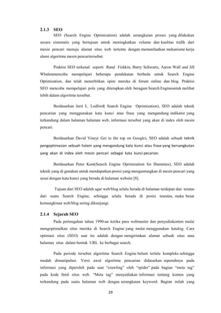 29
2.1.3 SEO
SEO (Search Engine Optimization) adalah serangkaian proses yang dilakukan
secara sistematis yang bertujuan untuk meningkatkan volume dan kualitas trafik dari
mesin pencari menuju alamat situs web tertentu dengan memanfaatkan mekanisme kerja
alami algoritma mesin pencaritersebut.
Praktisi SEO terkenal seperti Rand Fishkin, Barry Schwartz, Aaron Wall and Jill
Whalenmencoba mempelajari beberapa pendekatan berbeda untuk Search Engine
Optimization, dan telah menerbitkan opini mereka di forum online dan blog. Praktisi
SEO mencoba mempelajari pola yang diterapkan oleh beragam Search Engineuntuk melihat
lebih dalam algoritma tersebut.
Berdasarkan Jerri L. Ledford( Search Engine Oprimization), SEO adalah teknik
pencarian yang menggunakan kata kunci atau frase yang mengandung indikator yang
terkandung dalam halaman halaman web, informasi tersebut yang akan di index oleh mesin
pencari.
Berdasarkan David Viney( Get to the top on Google), SEO adalah sebuah teknik
pengoptimasian sebuah halam yang mengandung kata kunci atau frase yang bersangkutan
yang akan di index oleh mesin pencari sebagai kata kunci pecarian.
Berdasarkan Peter Kent(Search Engine Oprimization for Dummies), SEO adalah
teknik yang di gunakan untuk mendapatkan posisi yang menguntungkan di mesin pencari yang
sesui dengan kata kunci yang berada di halaman website [8].
Tujuan dari SEO adalah agar web/blog selalu berada di halaman terdepan dan teratas
dari suatu Search Engine, sehingga selalu berada di posisi tearatas, maka besar
kemungkinan web/blog sering dikunjungi.
2.1.4 Sejarah SEO
Pada pertengahan tahun 1990-an ketika para webmaster dan penyediakonten mulai
mengoptimalkan situs mereka di Search Engine yang mulai menggunakan katalog. Cara
optimasi situs (SEO) saat itu adalah dengan mengirimkan alamat sebuah situs atau
halaman situs dalam bentuk URL ke berbagai search.
Pada periode tersebut algoritma Search Engine belum terlalu kompleks sehingga
mudah dimanipulasi. Versi awal algoritma pencarian didasarkan sepenuhnya pada
informasi yang diperoleh pada saat “crawling” oleh “spider” pada bagian “meta tag”
pada kode html situs web. “Meta tag” menyediakan informasi tentang konten yang
terkandung pada suatu halaman web dengan serangkaian keyword. Bagian inilah yang
 