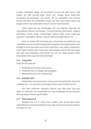30
kemudian dimanipulasi dengan cara memasukkan keyword yang tidak relevan, tidak
lengkap, dan tidak konsisten dengan konten situs, sehingga Search Engine salah
menempatkan dan memeringkat situs tersebut. Hal ini menyebabkan hasil pencarian
menjadi tidak akurat dan menimbulkan kerugian baik bagi Search Engine maupun bagi
pengguna internet yang mengharapkan informasi yang relevan dan berkualitas.
Search Engine yang yang dikembangkan oleh Larry Page dan Sergey Brin, dua
orang mahasiswa doktoral ilmu komputer Universitas Stanford, cukup berhasil mengatasi
permasalahan tersebut dengan mengembangkan Backrub, sebuah Search Engine yang
sepenuhnya mengandalkan algoritma matematis untuk memeringkat halaman web.
Bisnis dan layanan SEO berkembang pesat seiring dengan pertumbuhan web, yang
menyebabkan suatu situs web harus berjuang sekuat tenaga agar urlnya mudah ditemukan calon
pelanggan di antara jutaan alamat situs lain dari seluruh dunia yang menjadi kompetitornya.
Search Engine merupakan pintu masuk utama, karena pengguna internet tidak lagi sanggup
(dan tidak ingin) menghafalkan alamat-alamat situs web, dan sebagai gantinya mereka
mengandalkan indeks yang dibuat oleh Search Engine.
2.1.5 Fungsi SEO
Fungsi dari SEO antara lain :
a. Memberikan posisi terbaik di mesin pencari.
b. Memberikan trafic sesui dengan target pengunjung.
c. Mempopulerkan situs web site dengan cepat.
2.1.6 Kelebihan SEO
Dengan adanya mesin pencari saat ini, maka user akan di permudah dalam mencari dan
mengetahui situs – situs yang akurat sesuai dengan informasi yang di butuhkan oleh user.
SEO dapat memberikan pengunjung informasi yang lebih akurat yang sesuai
dengan isi content situs serta mempermudah user untuk mendapatkan informasi yang akurat
dan sesuai dengan informasi yang di butuhkan.
2.1.7 Kekurangan SEO
Banyaknya situs web di seluruh dunia membuat mesin pencari harus semakin
selektif dalam proses indexingsebuah halaman situs, maka mesin pencari membuat standarisasi
dari konten situs web.
 